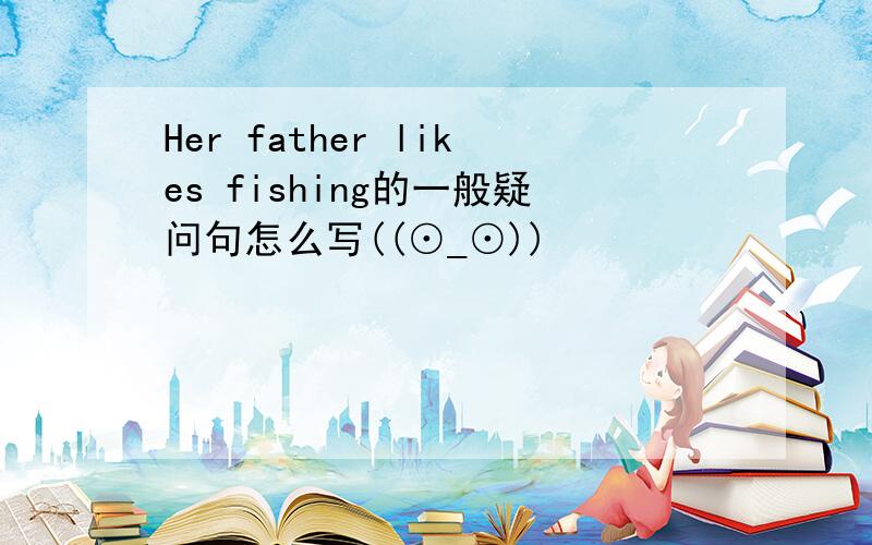 Her father likes fishing的一般疑问句怎么写((⊙_⊙))