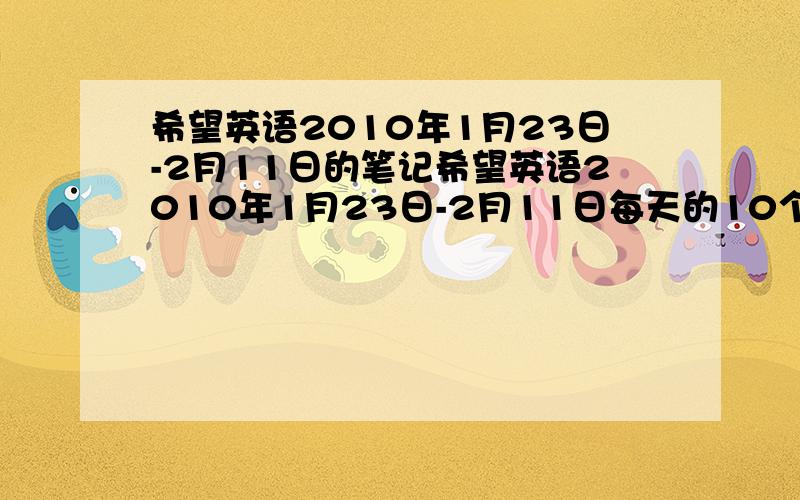 希望英语2010年1月23日-2月11日的笔记希望英语2010年1月23日-2月11日每天的10个句子,和10个词组或单词,加急,救命的