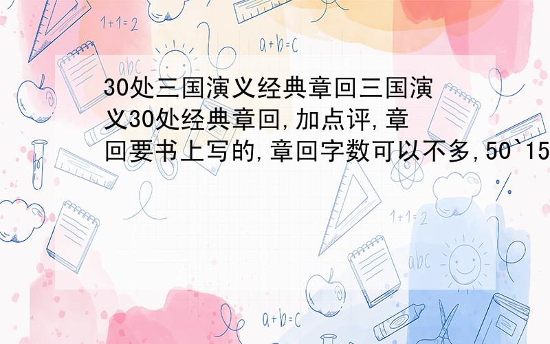 30处三国演义经典章回三国演义30处经典章回,加点评,章回要书上写的,章回字数可以不多,50`150字,点评要100字,后天就开学了,完不成,就不能回班上课啊