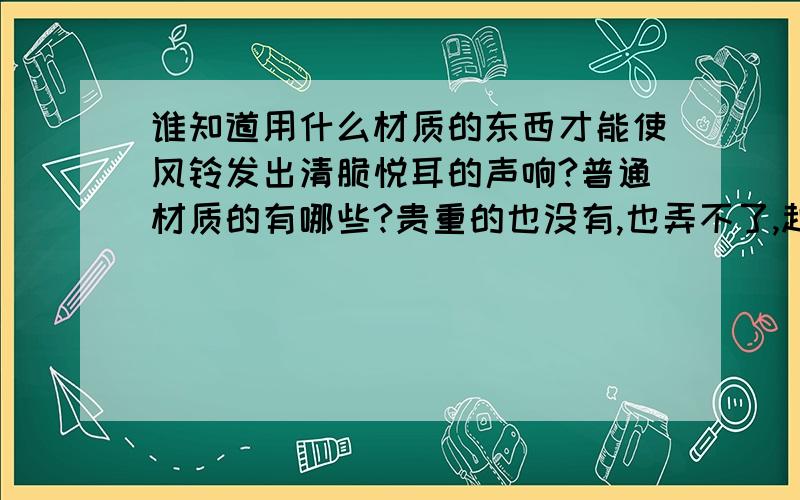 谁知道用什么材质的东西才能使风铃发出清脆悦耳的声响?普通材质的有哪些?贵重的也没有,也弄不了,越容易找到的材质越好.