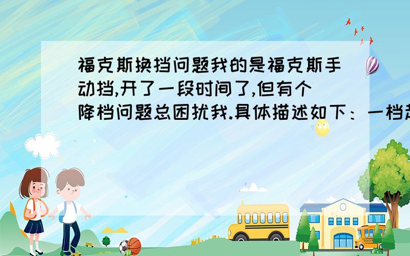 福克斯换挡问题我的是福克斯手动挡,开了一段时间了,但有个降档问题总困扰我.具体描述如下：一档起步后,切入到二档,但开不多久,由于前面有人或者转弯等原因,不给油而降低了速度,降到10