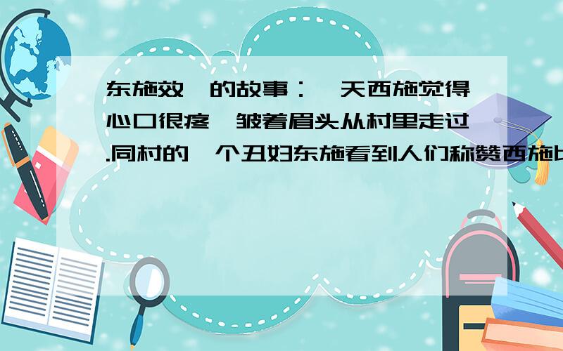 东施效颦的故事：一天西施觉得心口很疼,皱着眉头从村里走过.同村的一个丑妇东施看到人们称赞西施比平时更加美丽,也学着她捂着心口,皱着眉头.东施本来就丑,再加上装腔作势的怪样子,更