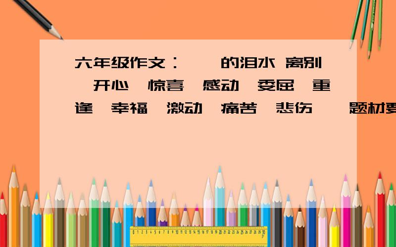 六年级作文：××的泪水 离别、开心、惊喜、感动、委屈、重逢、幸福、激动、痛苦、悲伤……题材要新颖做到：    人无我有,人有我新!500字左右好的加分哦加油谢谢