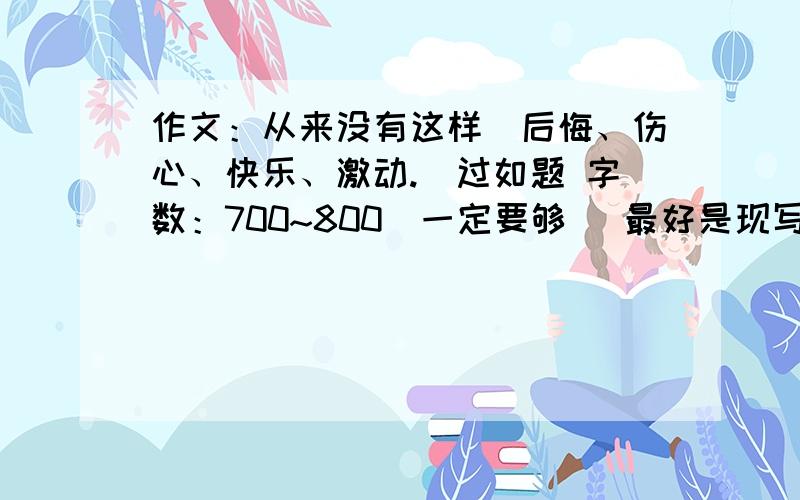 作文：从来没有这样（后悔、伤心、快乐、激动.）过如题 字数：700~800（一定要够） 最好是现写!