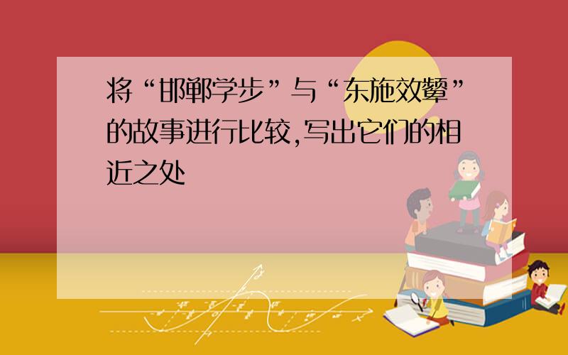 将“邯郸学步”与“东施效颦”的故事进行比较,写出它们的相近之处