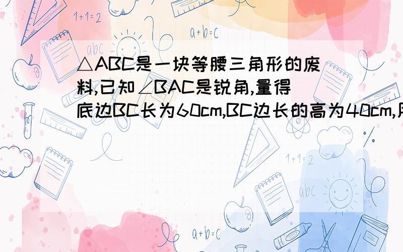 △ABC是一块等腰三角形的废料,已知∠BAC是锐角,量得底边BC长为60cm,BC边长的高为40cm,用它截一块边长为30cm的矩形（要求:使矩形的一边与△ABC的一边重合,而矩形的另外两个顶点分别在△ABC的另