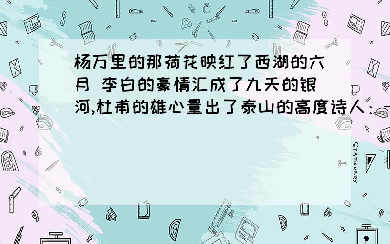 杨万里的那荷花映红了西湖的六月 李白的豪情汇成了九天的银河,杜甫的雄心量出了泰山的高度诗人：—诗句—