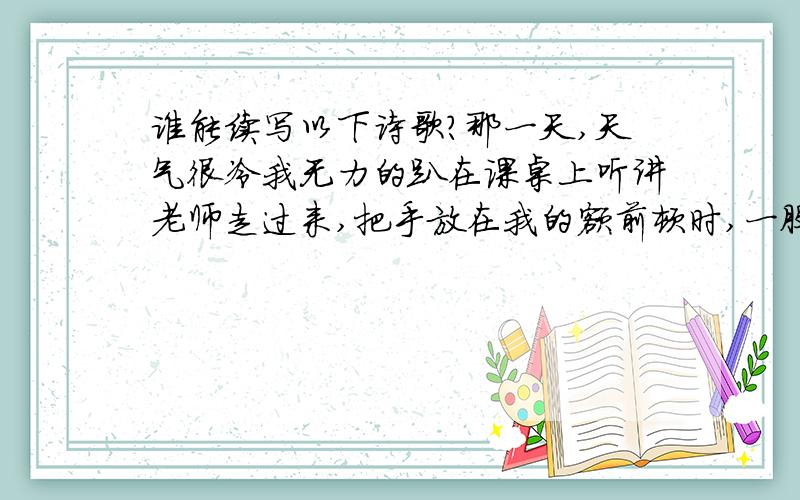 谁能续写以下诗歌?那一天,天气很冷我无力的趴在课桌上听讲老师走过来,把手放在我的额前顿时,一股暖流涌进我的心田老师的爱是温暖那一次,以经开始交作业本了老师走过来,轻声点拨我老