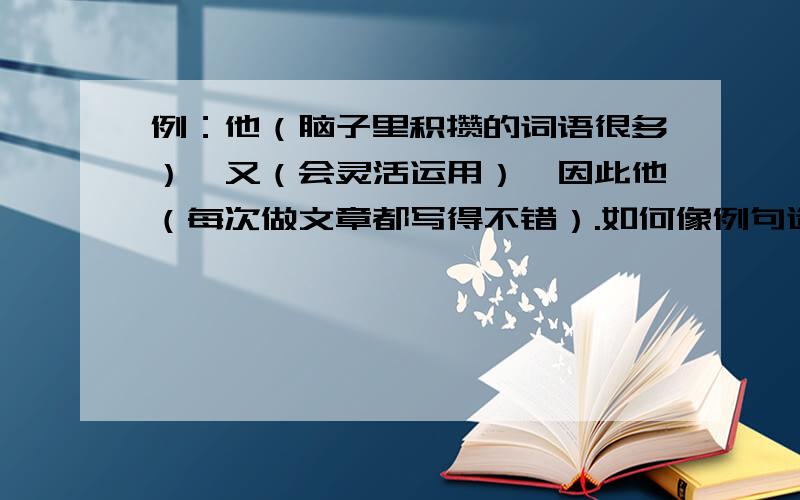 例：他（脑子里积攒的词语很多）,又（会灵活运用）,因此他（每次做文章都写得不错）.如何像例句造句?