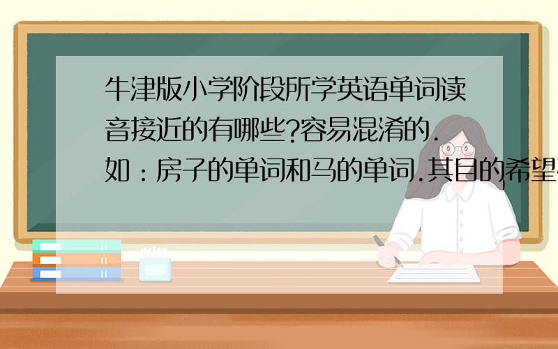 牛津版小学阶段所学英语单词读音接近的有哪些?容易混淆的.如：房子的单词和马的单词.其目的希望孩子在小升初之前让孩子熟悉一下,防止听力部分扣分,越详细越好.