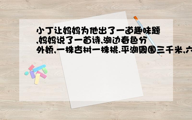 小丁让妈妈为他出了一道趣味题,妈妈说了一首诗,湖边春色分外娇,一株杏树一株桃.平湖周围三千米,六米一株都栽到.漫步湖畔美景色,可知桃杏各多少?