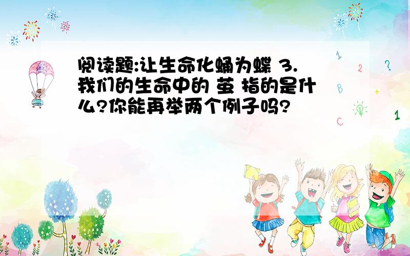 阅读题:让生命化蛹为蝶 3.我们的生命中的 茧 指的是什么?你能再举两个例子吗?