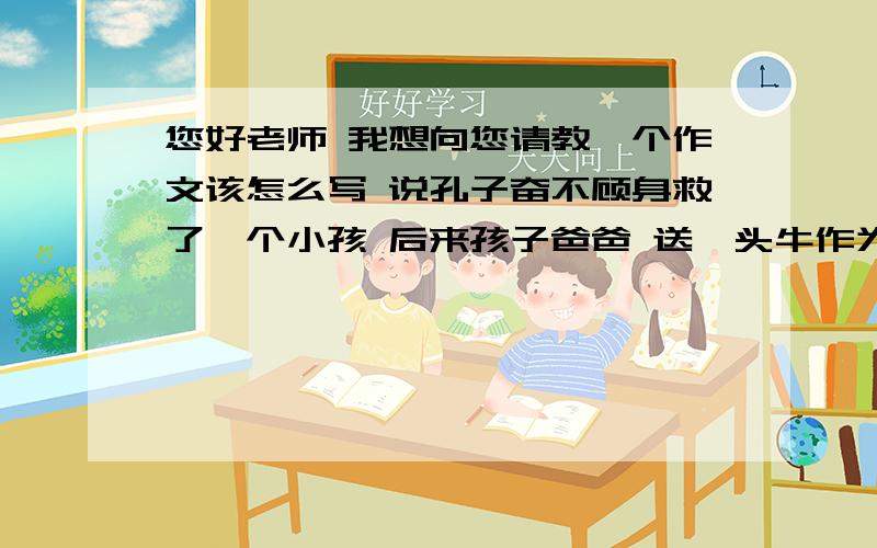 您好老师 我想向您请教一个作文该怎么写 说孔子奋不顾身救了一个小孩 后来孩子爸爸 送一头牛作为您好老师 我想向您请教一个作文该怎么写 说孔子奋不顾身救了一个小孩 后来孩子爸爸