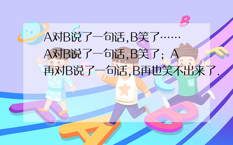 A对B说了一句话,B笑了……A对B说了一句话,B笑了；A再对B说了一句话,B再也笑不出来了.