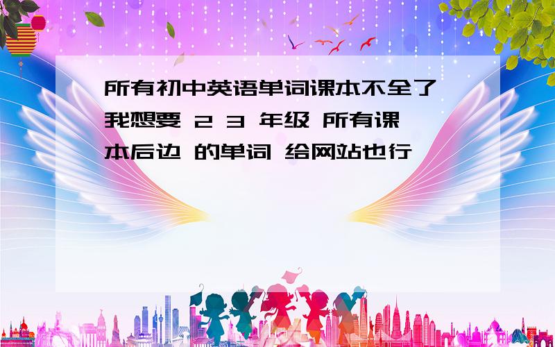 所有初中英语单词课本不全了 我想要 2 3 年级 所有课本后边 的单词 给网站也行