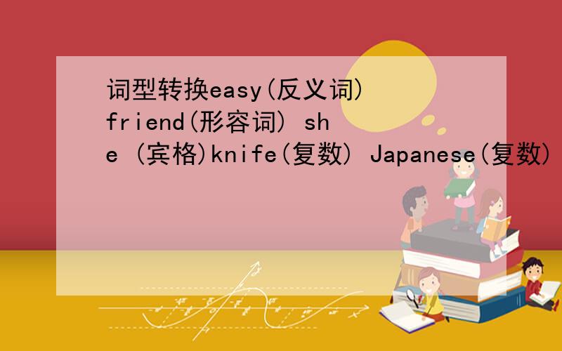 词型转换easy(反义词) friend(形容词) she (宾格)knife(复数) Japanese(复数) west (形容词)VIP(完全形式) patient (对应词) hung(过去式)翻译短语售货员 出去重要人士 电视台记者 许多对.害怕 奥林匹克去海