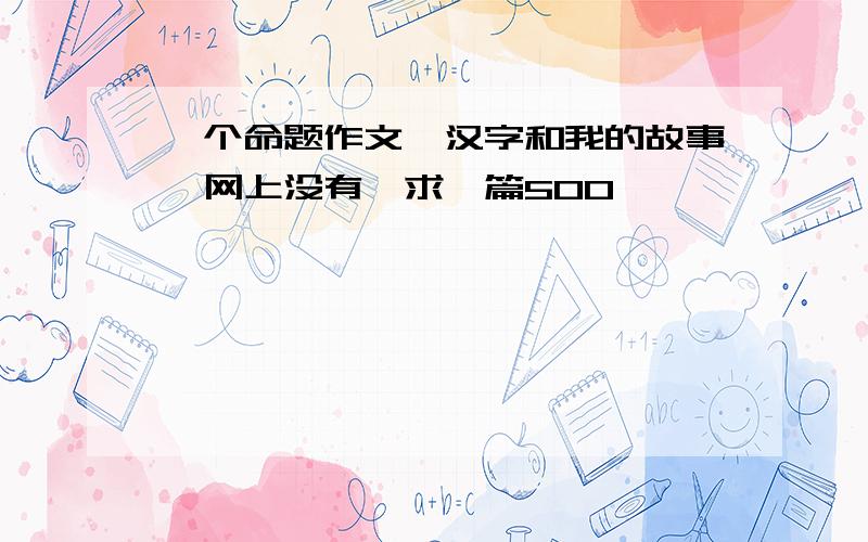 一个命题作文《汉字和我的故事》网上没有,求一篇500