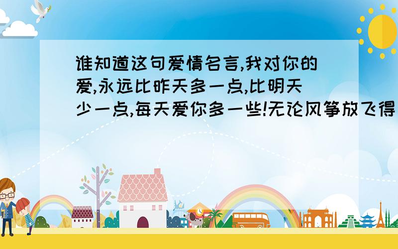 谁知道这句爱情名言,我对你的爱,永远比昨天多一点,比明天少一点,每天爱你多一些!无论风筝放飞得有多远,线始终扯在风筝人的掌中,无论我在哪里,我的心始终陪伴着你!