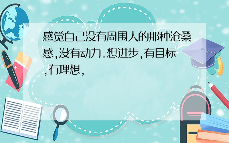 感觉自己没有周围人的那种沧桑感,没有动力.想进步,有目标,有理想,