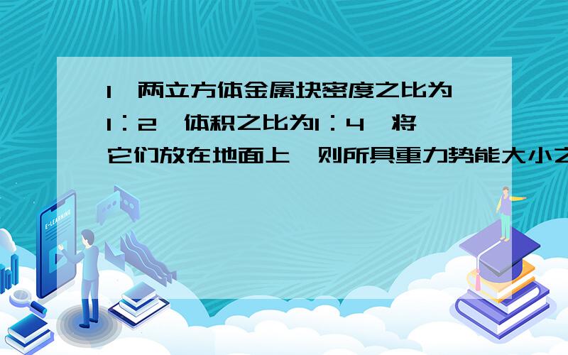 1、两立方体金属块密度之比为1：2,体积之比为1：4,将它们放在地面上,则所具重力势能大小之比是______ .2、用竖直向上的拉力将质量M=40KG的物体以V0=3M/S速度匀速提升H=7.5M,物体克服重力做功为