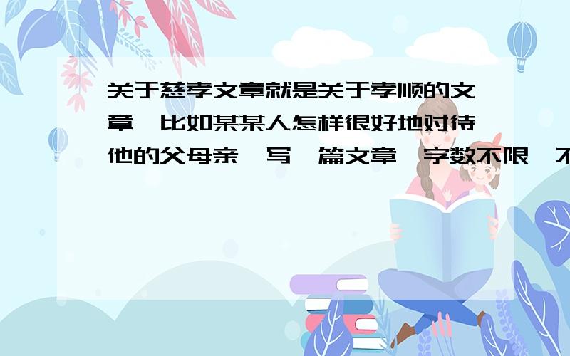 关于慈孝文章就是关于孝顺的文章,比如某某人怎样很好地对待他的父母亲,写一篇文章,字数不限,不要太多就行了（PS：急用啊）