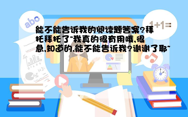 能不能告诉我的阅读题答案?拜托拜托了~我真的很有用哦,很急,知道的,能不能告诉我?谢谢了耶~