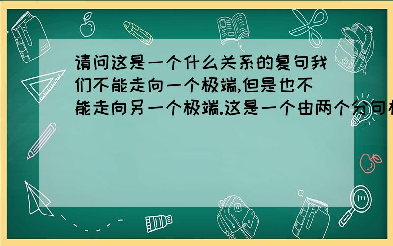 请问这是一个什么关系的复句我们不能走向一个极端,但是也不能走向另一个极端.这是一个由两个分句构成的复句吧.那这两个分句之间是一个什么关系呢?求教!