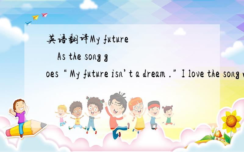 英语翻译My future　　As the song goes “ My future isn’t a dream .” I love the song which brings me confidence when singing it every time .I believe that all our dreams can come true if we have courage to pursue them .When I was young my f