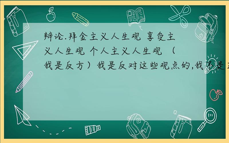 辩论.拜金主义人生观 享受主义人生观 个人主义人生观 （我是反方）我是反对这些观点的,我不是正方