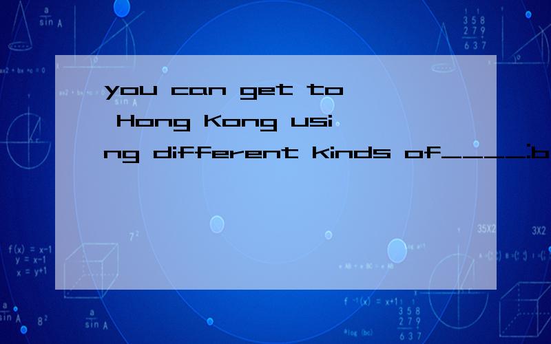 you can get to Hong Kong using different kinds of____:by air,by water or by landA.travel B.transportC.waysD.roads