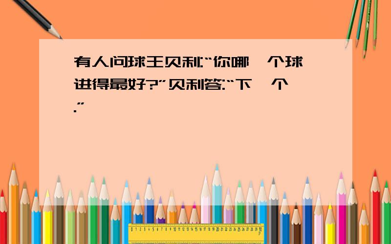 有人问球王贝利:“你哪一个球进得最好?”贝利答:“下一个.”