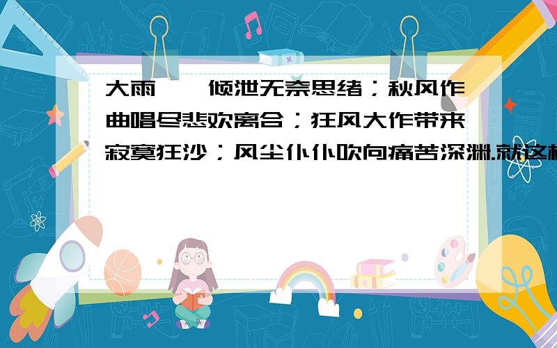 大雨滂沱倾泄无奈思绪；秋风作曲唱尽悲欢离合；狂风大作带来寂寞狂沙；风尘仆仆吹向痛苦深渊.就这样离别,引来无数寂寞与无奈,像两道无形的伤疤,随着时间的推移,越变越大,现在,当初小