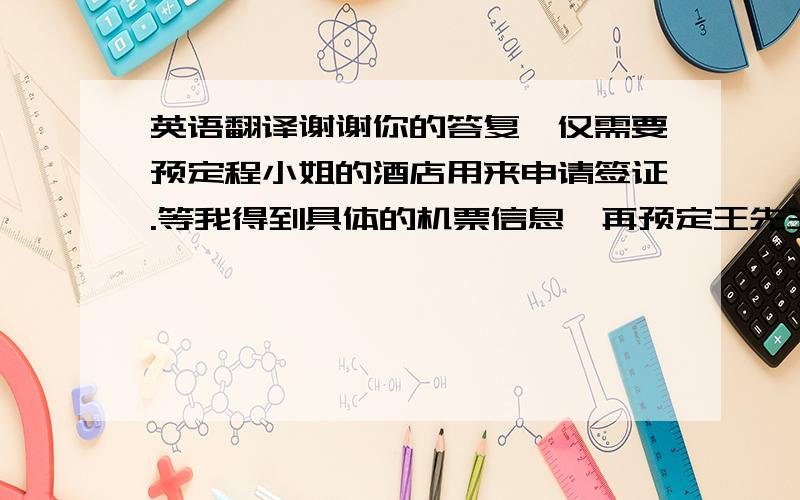 英语翻译谢谢你的答复,仅需要预定程小姐的酒店用来申请签证.等我得到具体的机票信息,再预定王先生和程小姐的在汉堡的酒店.