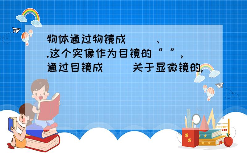 物体通过物镜成（ ）、（ ）.这个实像作为目镜的“ ”,通过目镜成（ ）关于显微镜的,