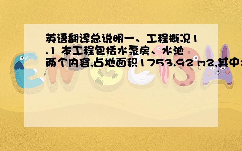 英语翻译总说明一、工程概况1.1 本工程包括水泵房、水池两个内容,占地面积1753.92 m2,其中水泵房912.32 m2,水池841.6 m2.1.2 水池、水泵房基础为钢筋混凝土结构,水泵房为简易钢结构,水泵房内设