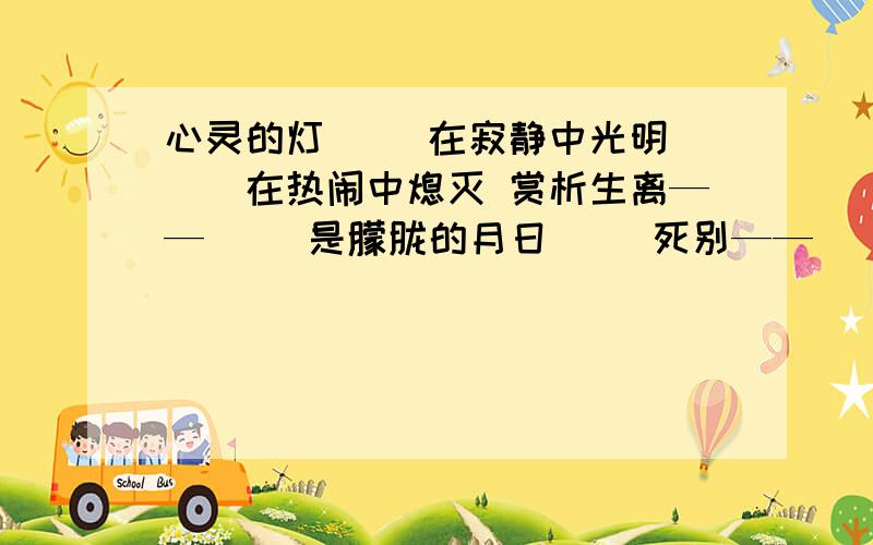 心灵的灯 　　在寂静中光明 　　在热闹中熄灭 赏析生离—— 　　是朦胧的月日 　　死别—— 　　是憔悴的落花