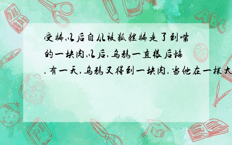 受骗以后自从被狐狸骗走了到嘴的一块肉以后,乌鸦一直很后悔.有一天,乌鸦又得到一块肉.当他在一棵大树上休息歇脚的时候,碰巧又被出来寻找食物的狐狸看见了、、、、、、、、请你根据