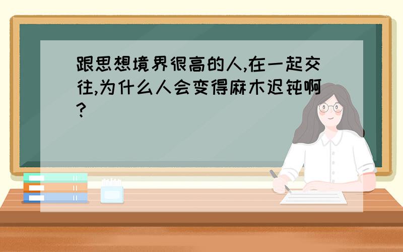 跟思想境界很高的人,在一起交往,为什么人会变得麻木迟钝啊?