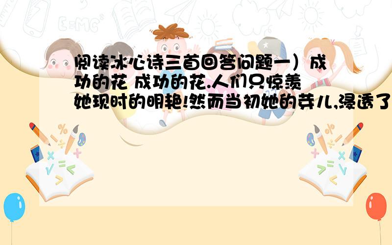 阅读冰心诗三首回答问题一）成功的花 成功的花.人们只惊羡她现时的明艳!然而当初她的芽儿,浸透了奋斗的泪泉,洒遍了牺牲的血雨.（二）嫩绿的芽儿 嫩绿的芽儿,和青年说：“发展你自己!