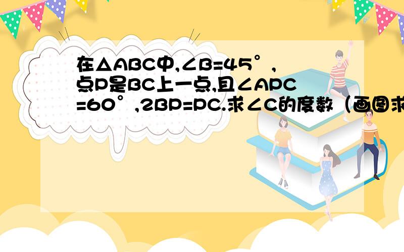 在△ABC中,∠B=45°,点P是BC上一点,且∠APC=60°,2BP=PC.求∠C的度数（画图求解）