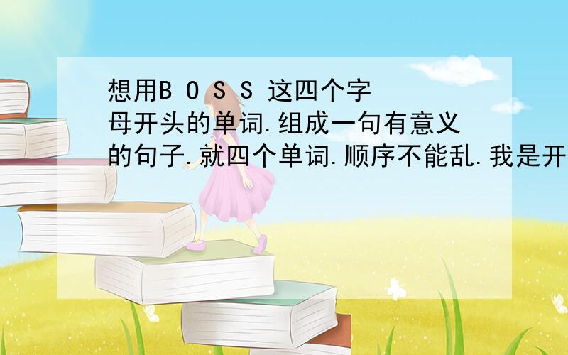 想用B O S S 这四个字母开头的单词.组成一句有意义的句子.就四个单词.顺序不能乱.我是开网店的,名字就叫BO-SS.什么意义都行比如,鼓励的,开心的 ,个性签名等等 那位天才可以帮到我感激不尽,