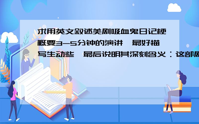 求用英文叙述美剧吸血鬼日记梗概要3-5分钟的演讲,最好描写生动些,最后说明其深刻含义：这部剧给我们展现的是家庭、朋友,甚至跨越人与人之间的爱,虽然他们(吸血鬼)逃不了嗜血的本性,但