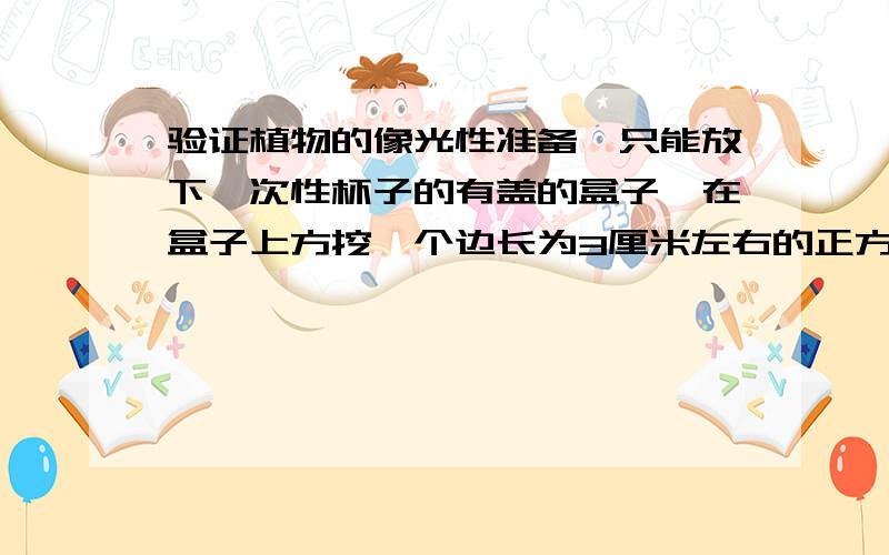 验证植物的像光性准备一只能放下一次性杯子的有盖的盒子,在盒子上方挖一个边长为3厘米左右的正方形孔.把一只种有幼苗的一次性杯子放入盒内,观察杯中植物的生长情况,特别注意植物幼