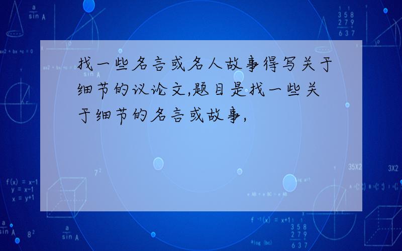 找一些名言或名人故事得写关于细节的议论文,题目是找一些关于细节的名言或故事,