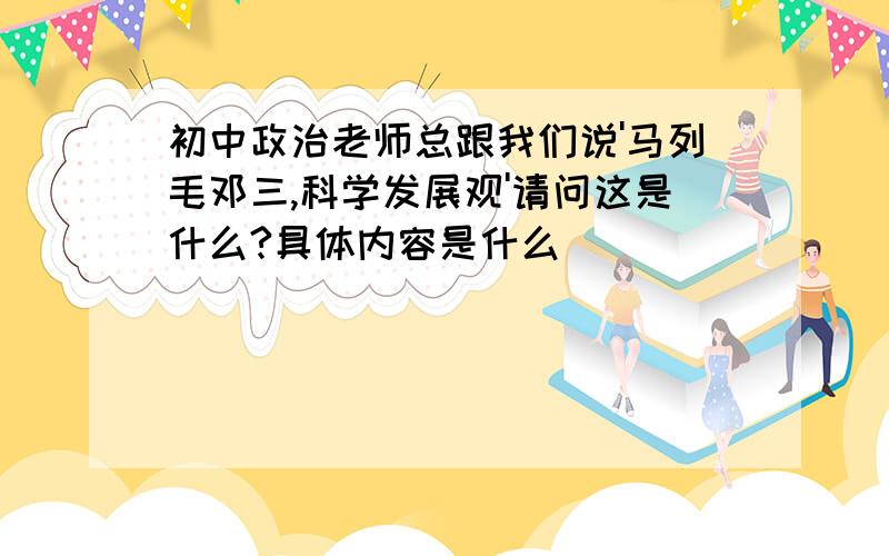 初中政治老师总跟我们说'马列毛邓三,科学发展观'请问这是什么?具体内容是什么