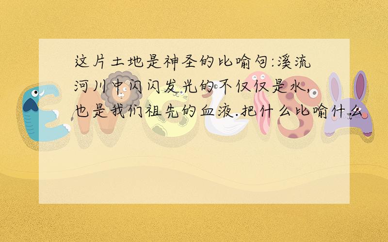 这片土地是神圣的比喻句:溪流河川中闪闪发光的不仅仅是水,也是我们祖先的血液.把什么比喻什么