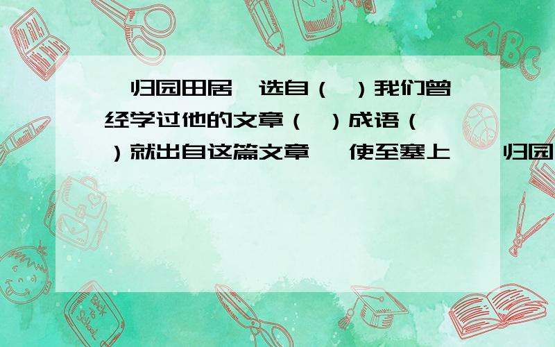 《归园田居》选自（ ）我们曾经学过他的文章（ ）成语（ ）就出自这篇文章 《使至塞上》《归园田居》选自（　　　）我们曾经学过他的文章（　　　）成语（　　）就出自这篇文章　《