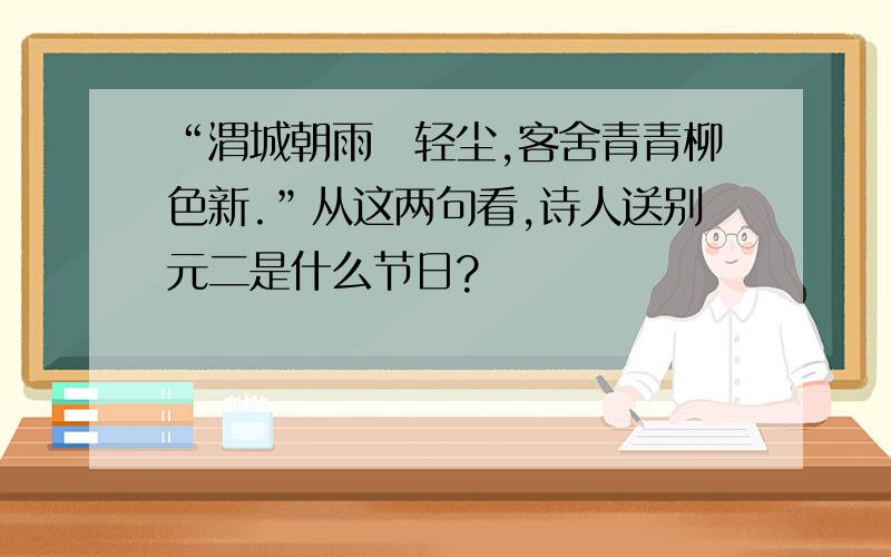 “渭城朝雨浥轻尘,客舍青青柳色新.”从这两句看,诗人送别元二是什么节日?