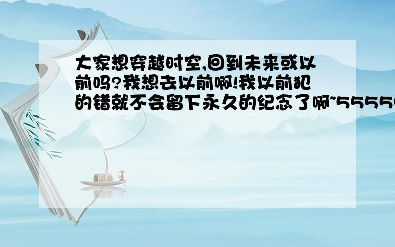 大家想穿越时空,回到未来或以前吗?我想去以前啊!我以前犯的错就不会留下永久的纪念了啊~55555555..我好期待真的有这么一天哦!不过.有像去以前的吗?