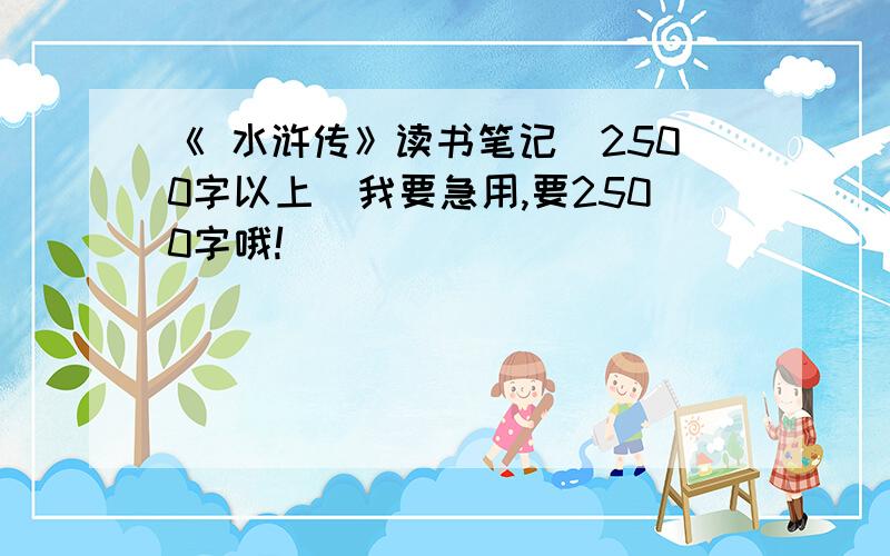 《 水浒传》读书笔记（2500字以上）我要急用,要2500字哦!